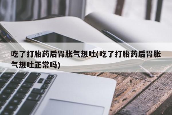 流产药使用吃了打胎药后胃胀气想吐(吃了打胎药后胃胀气想吐正常吗)