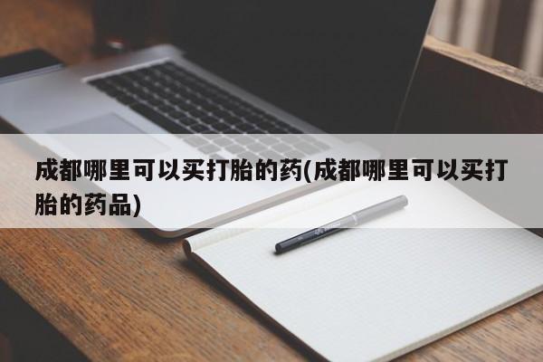 流产药使用成都哪里可以买打胎的药(成都哪里可以买打胎的药品)