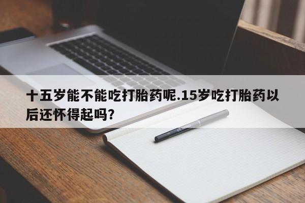 流产药使用十五岁能不能吃打胎药呢.15岁吃打胎药以后还怀得起吗？