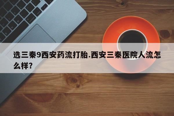 流产药使用选三秦9西安药流打胎.西安三秦医院人流怎么样？