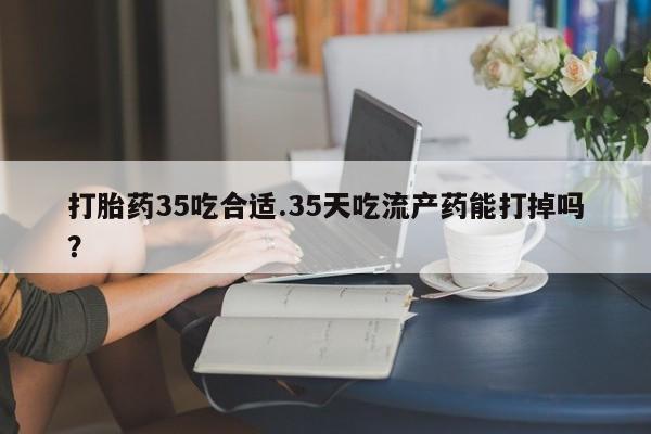 流产药使用打胎药35吃合适.35天吃流产药能打掉吗？