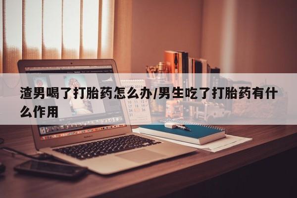 流产药使用渣男喝了打胎药怎么办/男生吃了打胎药有什么作用