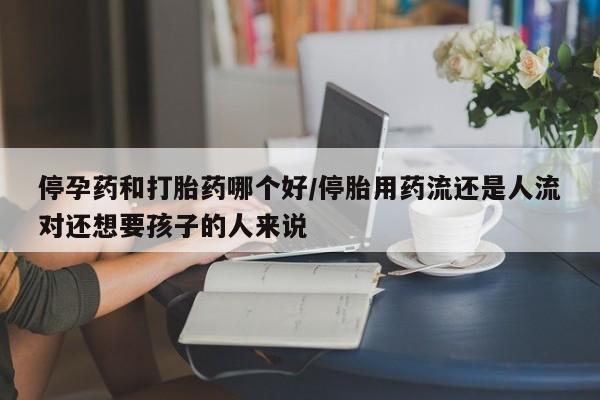 流产药使用停孕药和打胎药哪个好/停胎用药流还是人流对还想要孩子的人来说