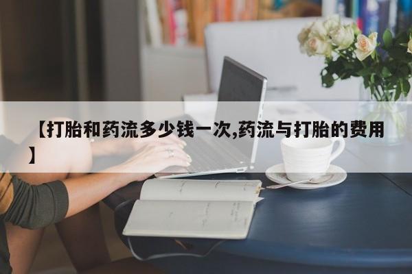 流产药使用【打胎和药流多少钱一次,药流与打胎的费用】