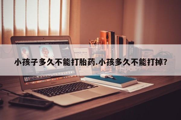 流产药使用小孩子多久不能打胎药.小孩多久不能打掉？
