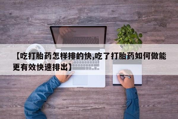流产药使用【吃打胎药怎样排的快,吃了打胎药如何做能更有效快速排出】