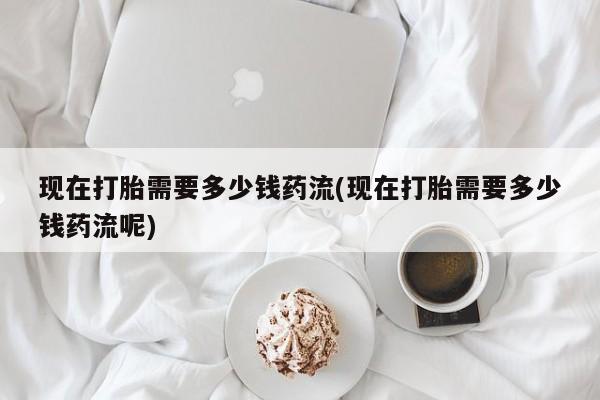 流产药使用现在打胎需要多少钱药流(现在打胎需要多少钱药流呢)