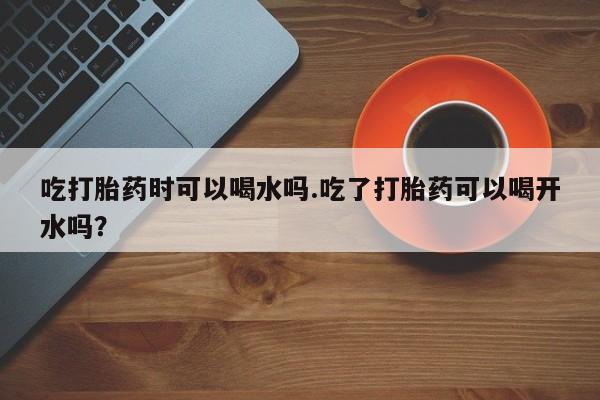 流产药使用吃打胎药时可以喝水吗.吃了打胎药可以喝开水吗？
