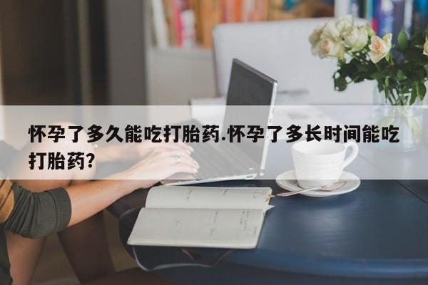 流产药使用怀孕了多久能吃打胎药.怀孕了多长时间能吃打胎药？