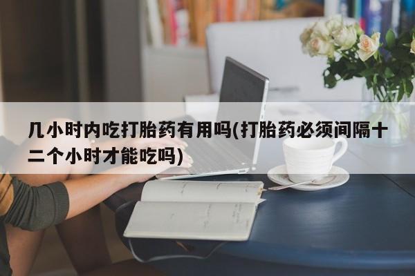 流产药使用几小时内吃打胎药有用吗(打胎药必须间隔十二个小时才能吃吗)