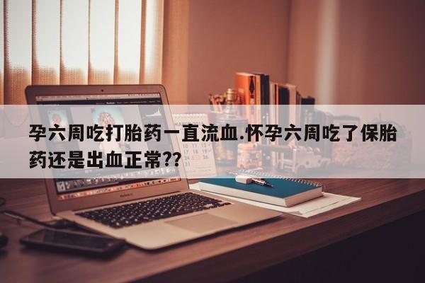 流产药使用孕六周吃打胎药一直流血.怀孕六周吃了保胎药还是出血正常?？