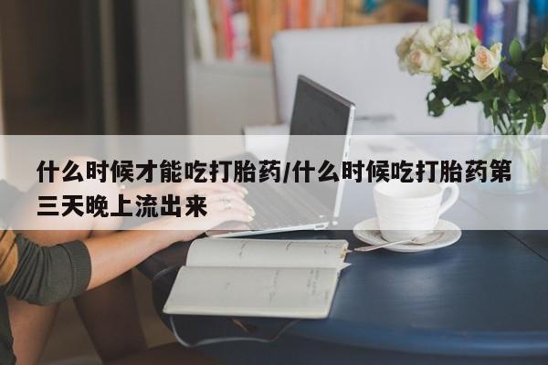 流产药使用什么时候才能吃打胎药/什么时候吃打胎药第三天晚上流出来