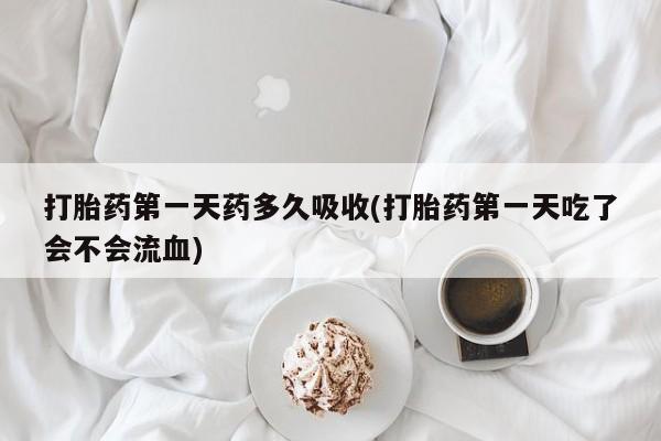 流产药使用打胎药第一天药多久吸收(打胎药第一天吃了会不会流血)