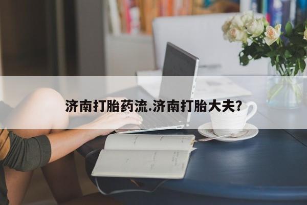 流产药使用济南打胎药流.济南打胎大夫？