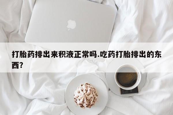 流产药使用打胎药排出来积液正常吗.吃药打胎排出的东西？