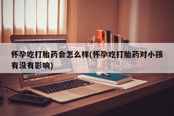 流产药使用怀孕吃打胎药会怎么样(怀孕吃打胎药对小孩有没有影响)