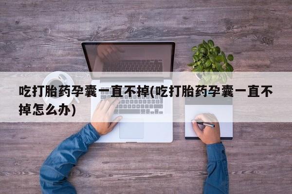 流产药使用吃打胎药孕囊一直不掉(吃打胎药孕囊一直不掉怎么办)