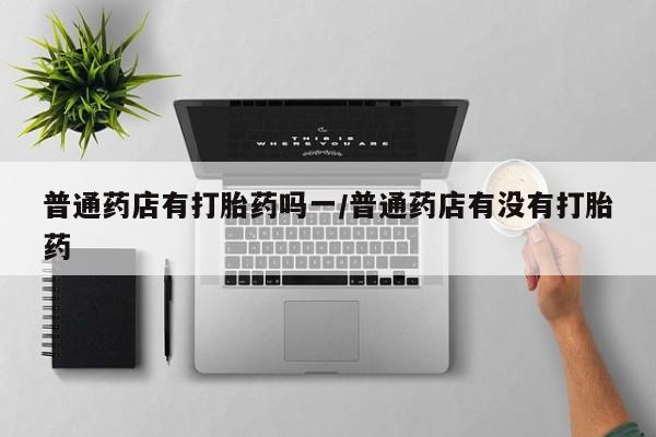 流产药使用普通药店有打胎药吗一/普通药店有没有打胎药
