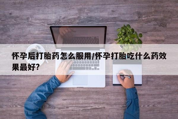 流产药使用怀孕后打胎药怎么服用/怀孕打胎吃什么药效果最好?