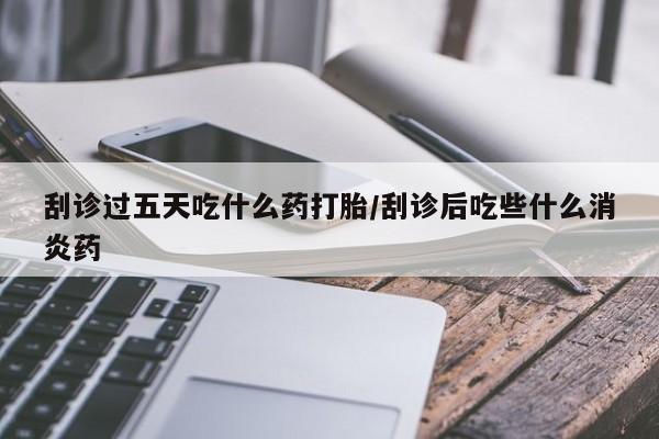 流产药使用刮诊过五天吃什么药打胎/刮诊后吃些什么消炎药