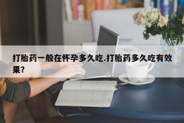 流产药使用打胎药一般在怀孕多久吃.打胎药多久吃有效果？