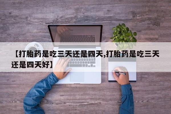 流产药使用【打胎药是吃三天还是四天,打胎药是吃三天还是四天好】