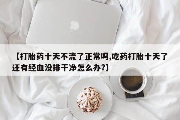 流产药使用【打胎药十天不流了正常吗,吃药打胎十天了还有经血没排干净怎么办?】