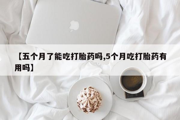 流产药使用【五个月了能吃打胎药吗,5个月吃打胎药有用吗】