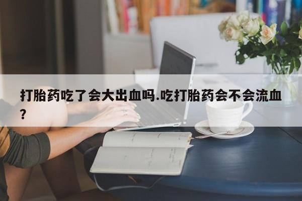 流产药使用打胎药吃了会大出血吗.吃打胎药会不会流血？