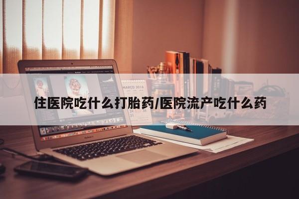 流产药使用住医院吃什么打胎药/医院流产吃什么药