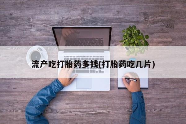 流产药使用流产吃打胎药多钱(打胎药吃几片)