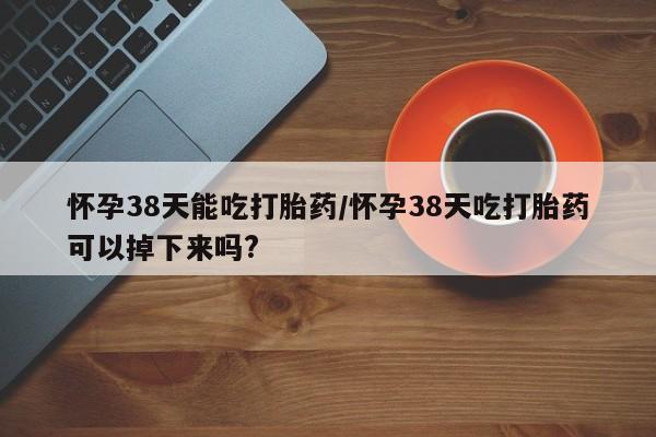 流产药使用怀孕38天能吃打胎药/怀孕38天吃打胎药可以掉下来吗?