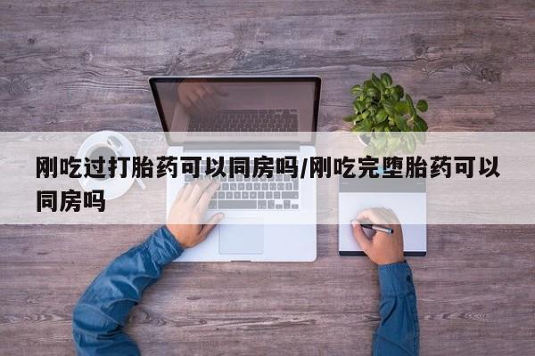 流产药使用刚吃过打胎药可以同房吗/刚吃完堕胎药可以同房吗