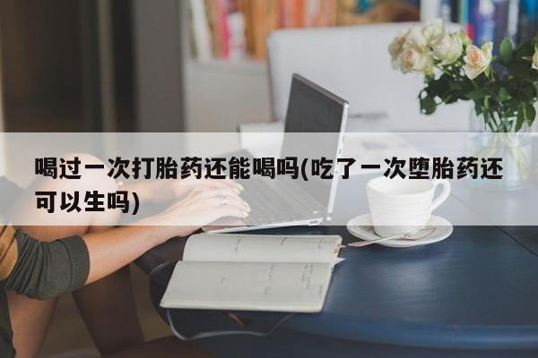 流产药使用喝过一次打胎药还能喝吗(吃了一次堕胎药还可以生吗)