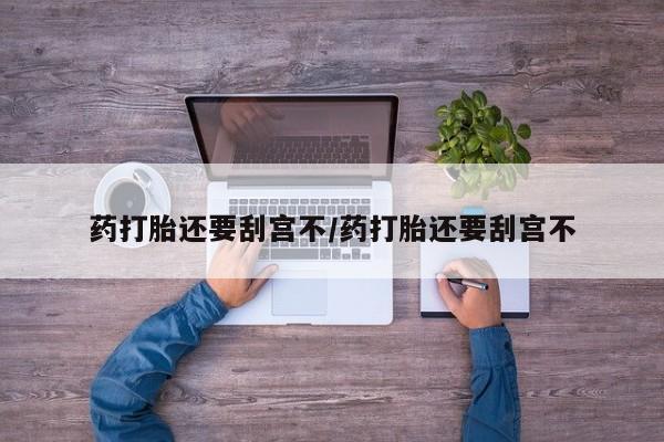 流产药使用药打胎还要刮宫不/药打胎还要刮宫不