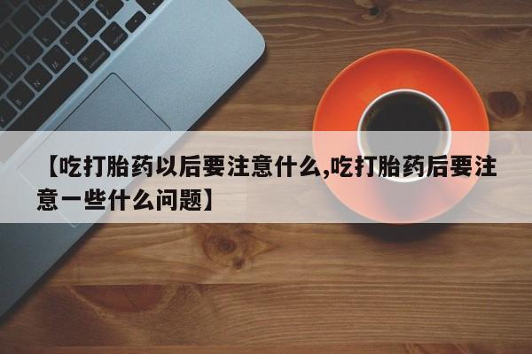 流产药使用【吃打胎药以后要注意什么,吃打胎药后要注意一些什么问题】