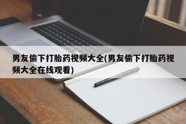 流产药使用男友偷下打胎药视频大全(男友偷下打胎药视频大全在线观看)