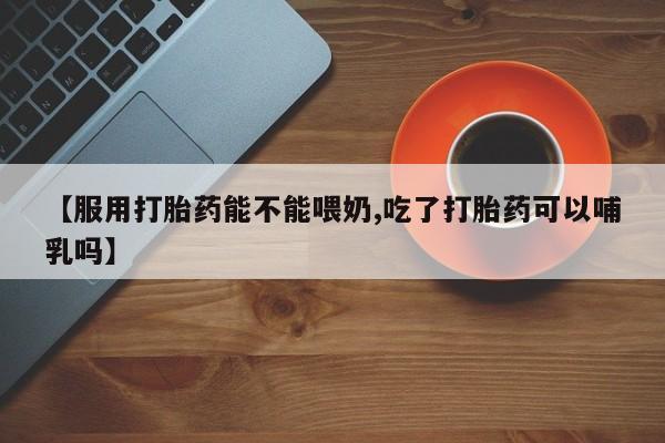 流产药使用【服用打胎药能不能喂奶,吃了打胎药可以哺乳吗】