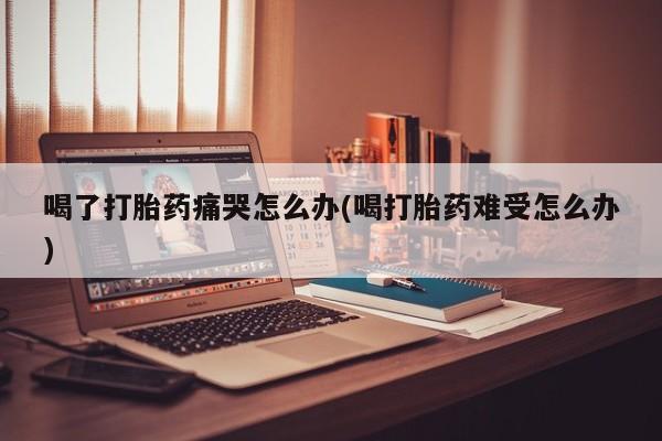 流产药使用喝了打胎药痛哭怎么办(喝打胎药难受怎么办)