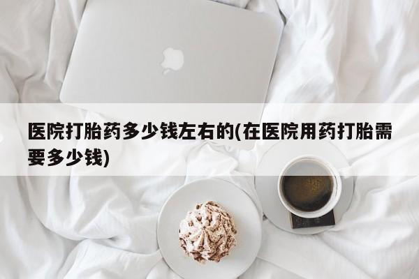 流产药使用医院打胎药多少钱左右的(在医院用药打胎需要多少钱)
