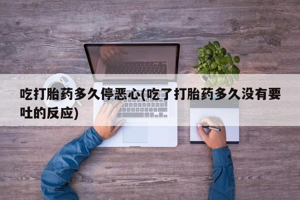 流产药使用吃打胎药多久停恶心(吃了打胎药多久没有要吐的反应)