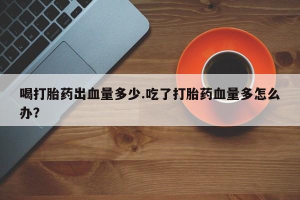 流产药使用喝打胎药出血量多少.吃了打胎药血量多怎么办？