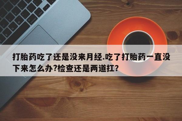 流产药使用打胎药吃了还是没来月经.吃了打胎药一直没下来怎么办?检查还是两道扛？