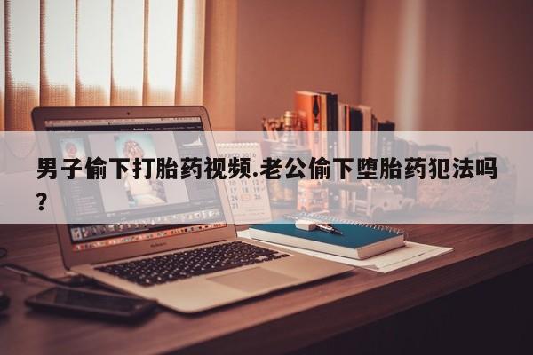 流产药使用男子偷下打胎药视频.老公偷下堕胎药犯法吗？