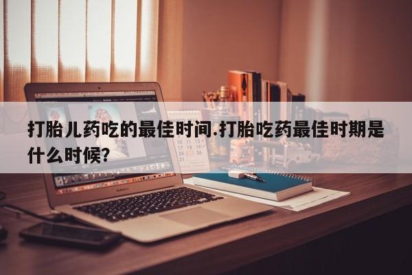 流产药使用打胎儿药吃的最佳时间.打胎吃药最佳时期是什么时候？