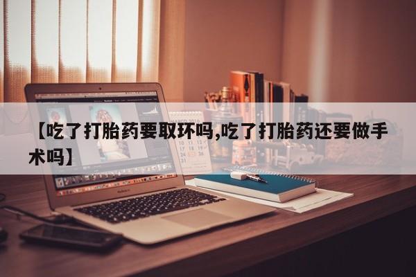 流产药使用【吃了打胎药要取环吗,吃了打胎药还要做手术吗】