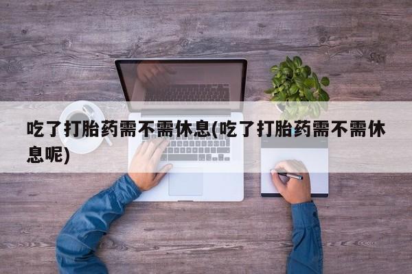 流产药使用吃了打胎药需不需休息(吃了打胎药需不需休息呢)