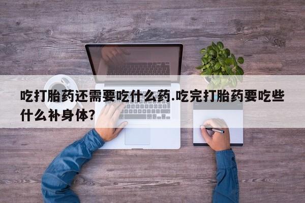 流产药使用吃打胎药还需要吃什么药.吃完打胎药要吃些什么补身体？