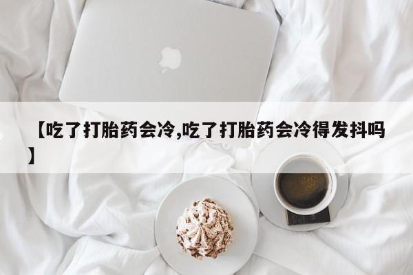 流产药使用【吃了打胎药会冷,吃了打胎药会冷得发抖吗】