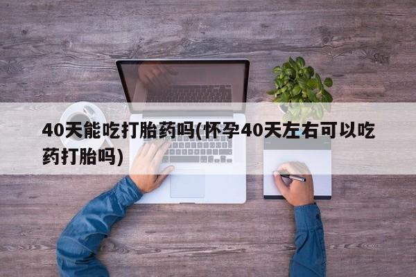 流产药使用40天能吃打胎药吗(怀孕40天左右可以吃药打胎吗)
